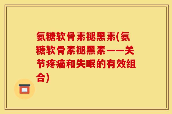 氨糖软骨素褪黑素(氨糖软骨素褪黑素——关节疼痛和失眠的有效组合)