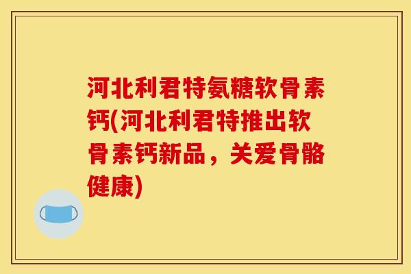 河北利君特氨糖软骨素钙(河北利君特推出软骨素钙新品，关爱骨骼健康)