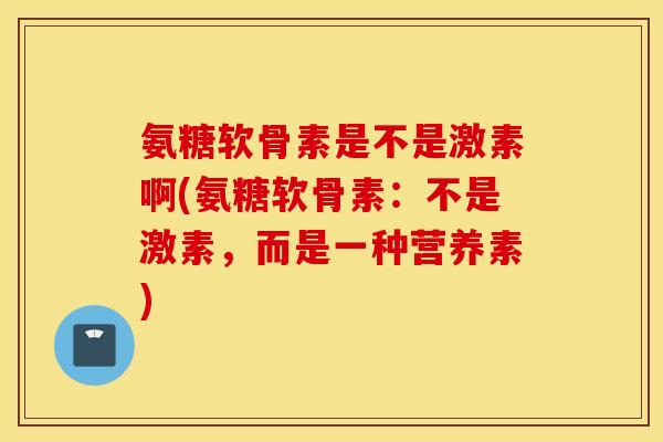 氨糖软骨素是不是激素啊(氨糖软骨素：不是激素，而是一种营养素)