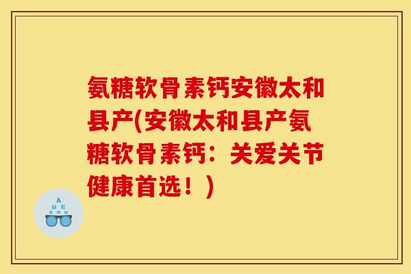 氨糖软骨素钙安徽太和县产(安徽太和县产氨糖软骨素钙：关爱关节健康首选！)