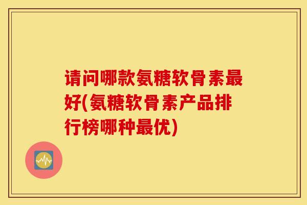 请问哪款氨糖软骨素最好(氨糖软骨素产品排行榜哪种最优)