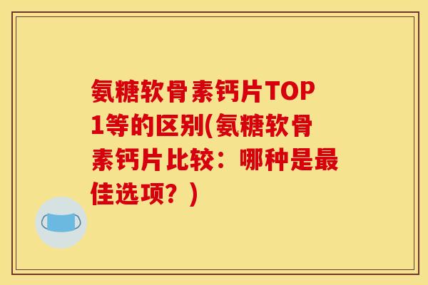 氨糖软骨素钙片TOP1等的区别(氨糖软骨素钙片比较：哪种是最佳选项？)