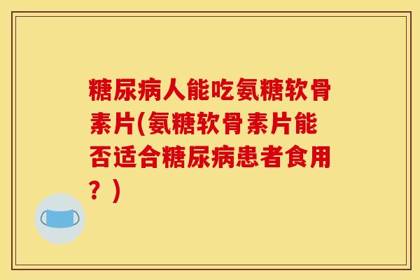 糖尿病人能吃氨糖软骨素片(氨糖软骨素片能否适合糖尿病患者食用？)