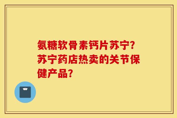 氨糖软骨素钙片苏宁？苏宁药店热卖的关节保健产品？