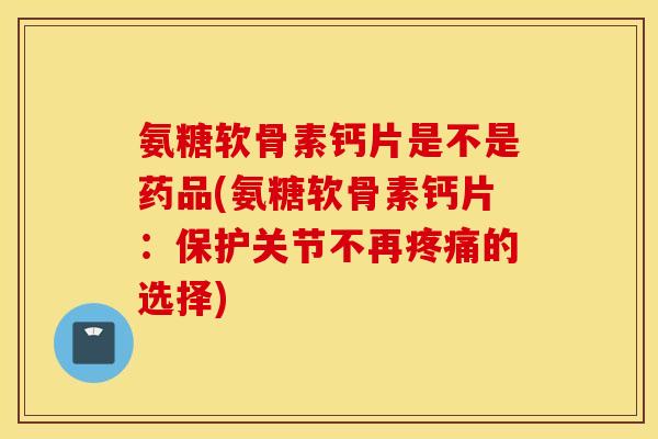 氨糖软骨素钙片是不是药品(氨糖软骨素钙片：保护关节不再疼痛的选择)
