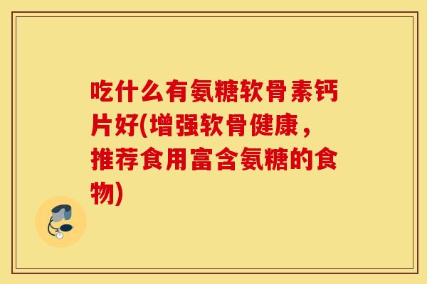 吃什么有氨糖软骨素钙片好(增强软骨健康，推荐食用富含氨糖的食物)