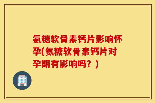 氨糖软骨素钙片影响怀孕(氨糖软骨素钙片对孕期有影响吗？)