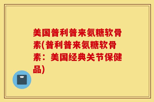 美国普利普来氨糖软骨素(普利普来氨糖软骨素：美国经典关节保健品)