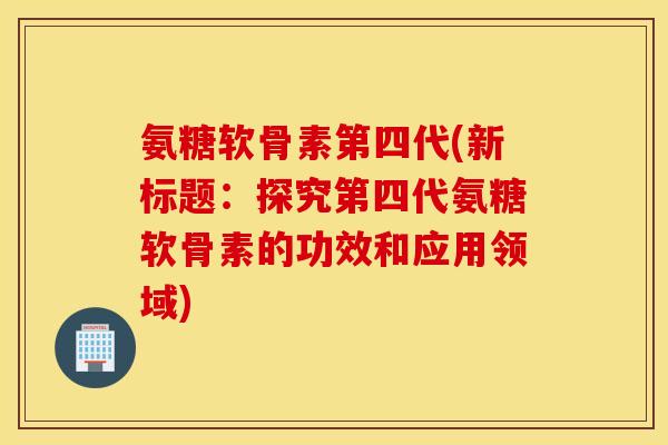 氨糖软骨素第四代(新标题：探究第四代氨糖软骨素的功效和应用领域)