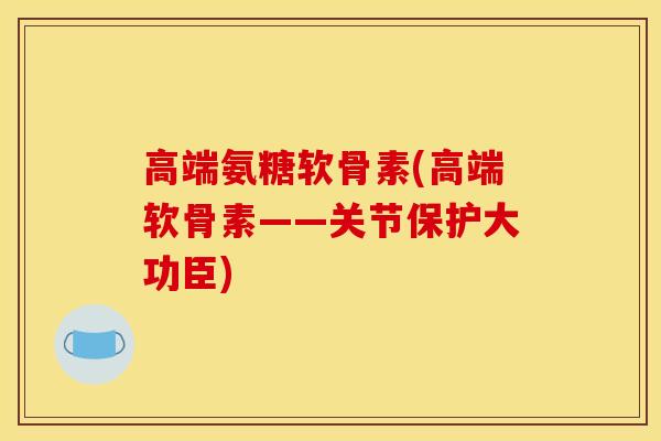 高端氨糖软骨素(高端软骨素——关节保护大功臣)