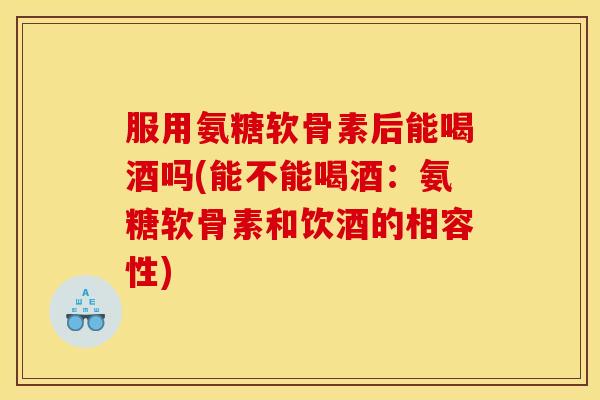 服用氨糖软骨素后能喝酒吗(能不能喝酒：氨糖软骨素和饮酒的相容性)