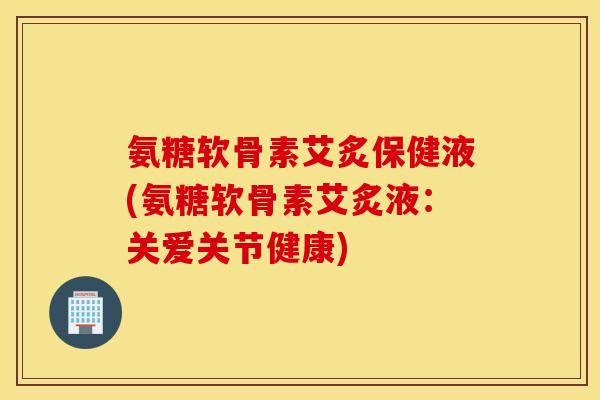 氨糖软骨素艾炙保健液(氨糖软骨素艾炙液：关爱关节健康)