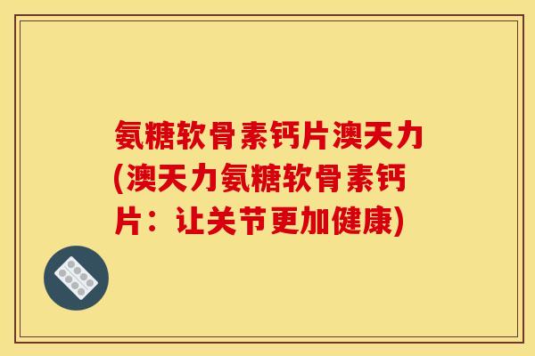 氨糖软骨素钙片澳天力(澳天力氨糖软骨素钙片：让关节更加健康)