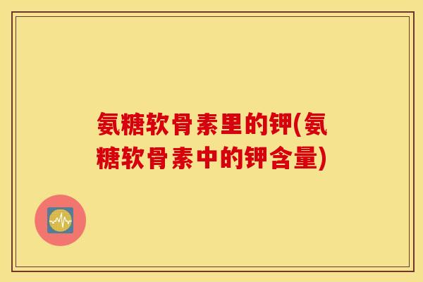 氨糖软骨素里的钾(氨糖软骨素中的钾含量)