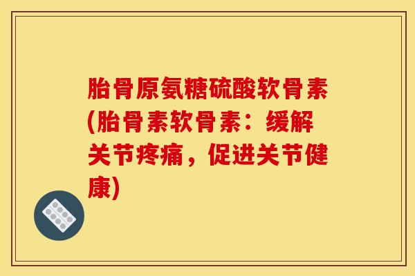 胎骨原氨糖硫酸软骨素(胎骨素软骨素：缓解关节疼痛，促进关节健康)