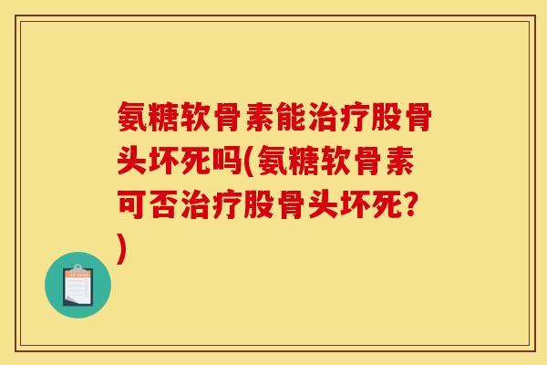 氨糖软骨素能治疗股骨头坏死吗(氨糖软骨素可否治疗股骨头坏死？)
