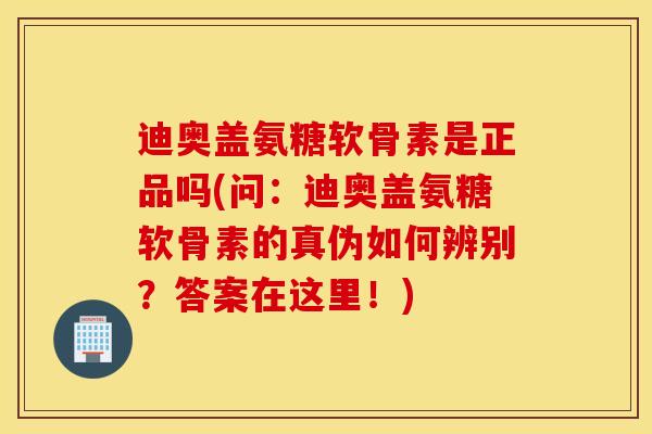 迪奥盖氨糖软骨素是正品吗(问：迪奥盖氨糖软骨素的真伪如何辨别？答案在这里！)
