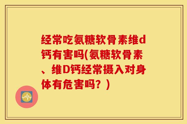 经常吃氨糖软骨素维d钙有害吗(氨糖软骨素、维D钙经常摄入对身体有危害吗？)