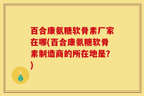 百合康氨糖软骨素厂家在哪(百合康氨糖软骨素制造商的所在地是？)