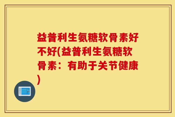 益普利生氨糖软骨素好不好(益普利生氨糖软骨素：有助于关节健康)