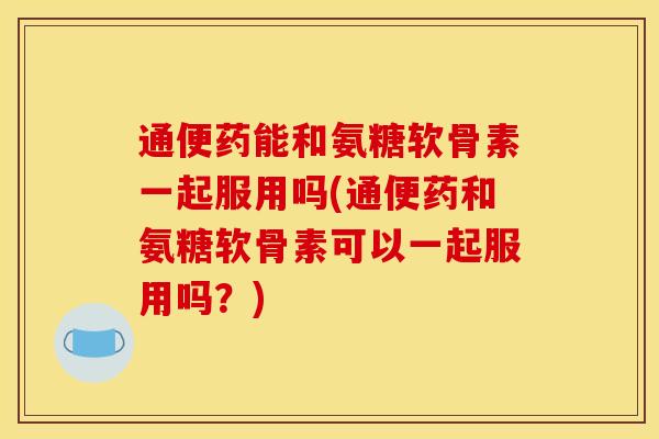 通便药能和氨糖软骨素一起服用吗(通便药和氨糖软骨素可以一起服用吗？)