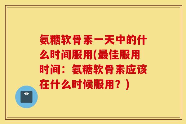 氨糖软骨素一天中的什么时间服用(最佳服用时间：氨糖软骨素应该在什么时候服用？)