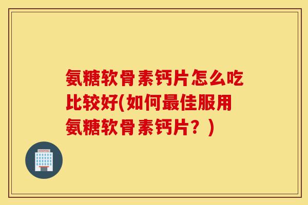 氨糖软骨素钙片怎么吃比较好(如何最佳服用氨糖软骨素钙片？)