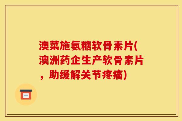 澳菜施氨糖软骨素片(澳洲药企生产软骨素片，助缓解关节疼痛)