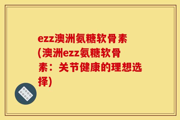 ezz澳洲氨糖软骨素(澳洲ezz氨糖软骨素：关节健康的理想选择)