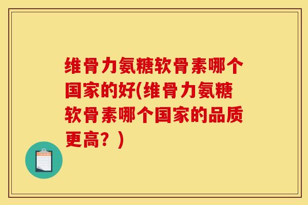 维骨力氨糖软骨素哪个国家的好(维骨力氨糖软骨素哪个国家的品质更高？)