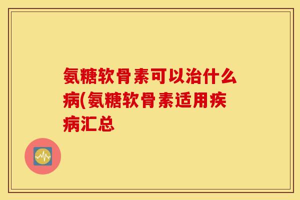 氨糖软骨素可以治什么病(氨糖软骨素适用疾病汇总