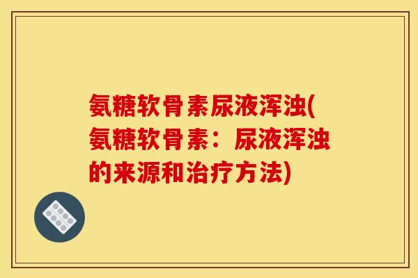 氨糖软骨素尿液浑浊(氨糖软骨素：尿液浑浊的来源和治疗方法)