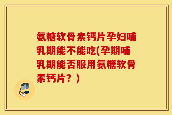 氨糖软骨素钙片孕妇哺乳期能不能吃(孕期哺乳期能否服用氨糖软骨素钙片？)