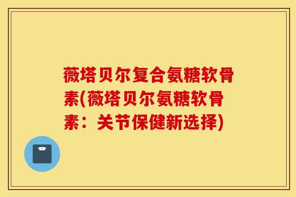 薇塔贝尔复合氨糖软骨素(薇塔贝尔氨糖软骨素：关节保健新选择)