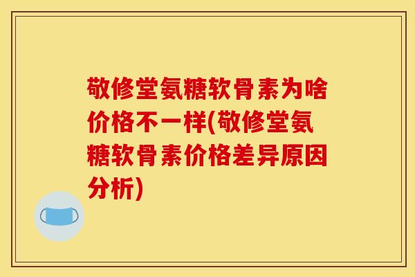 敬修堂氨糖软骨素为啥价格不一样(敬修堂氨糖软骨素价格差异原因分析)
