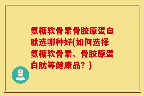 氨糖软骨素骨胶原蛋白肽选哪种好(如何选择氨糖软骨素、骨胶原蛋白肽等健康品？)