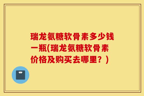 瑞龙氨糖软骨素多少钱一瓶(瑞龙氨糖软骨素价格及购买去哪里？)
