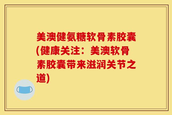 美澳健氨糖软骨素胶囊(健康关注：美澳软骨素胶囊带来滋润关节之道)