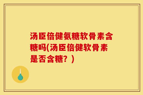 汤臣倍健氨糖软骨素含糖吗(汤臣倍健软骨素是否含糖？)