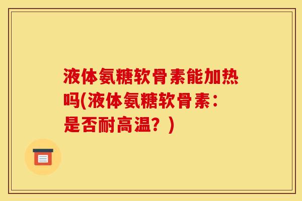 液体氨糖软骨素能加热吗(液体氨糖软骨素：是否耐高温？)
