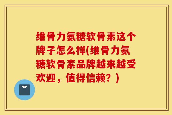 维骨力氨糖软骨素这个牌子怎么样(维骨力氨糖软骨素品牌越来越受欢迎，值得信赖？)