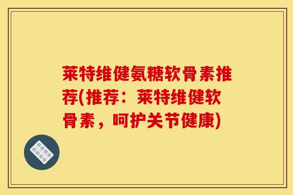 莱特维健氨糖软骨素推荐(推荐：莱特维健软骨素，呵护关节健康)