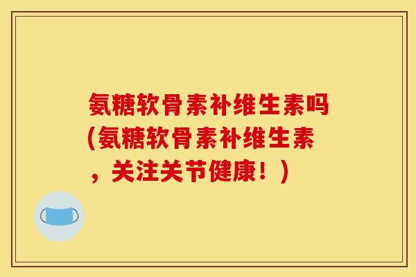 氨糖软骨素补维生素吗(氨糖软骨素补维生素，关注关节健康！)