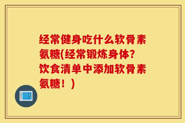 经常健身吃什么软骨素氨糖(经常锻炼身体？饮食清单中添加软骨素氨糖！)