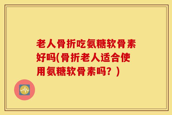 老人骨折吃氨糖软骨素好吗(骨折老人适合使用氨糖软骨素吗?) 老人骨折吃氨糖软骨素好吗(骨折老人适合使用氨糖软骨素吗?)