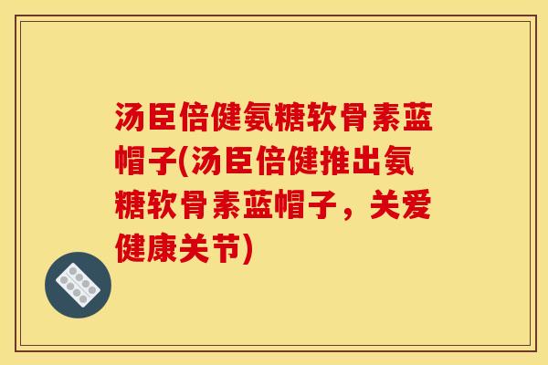 汤臣倍健氨糖软骨素蓝帽子(汤臣倍健推出氨糖软骨素蓝帽子，关爱健康关节)