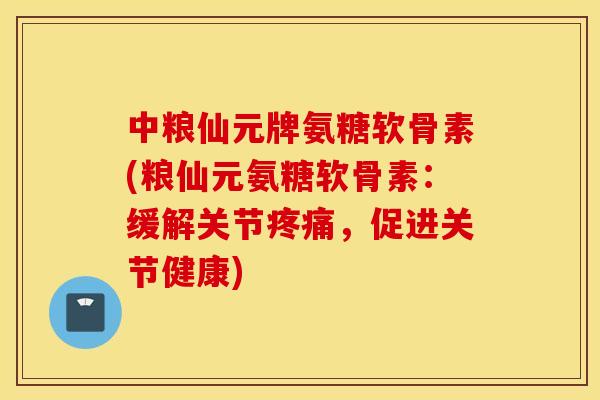 中粮仙元牌氨糖软骨素(粮仙元氨糖软骨素：缓解关节疼痛，促进关节健康)