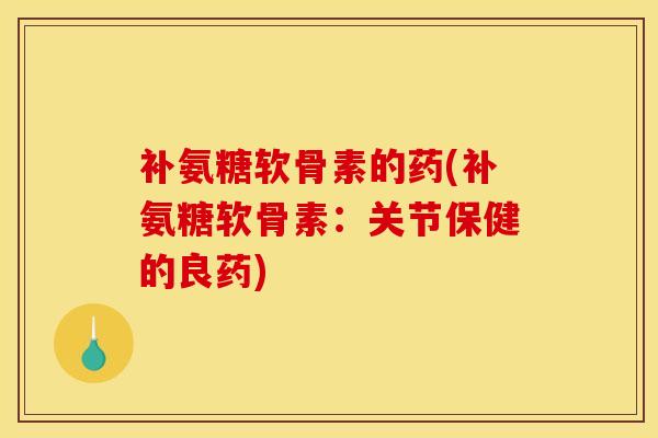 补氨糖软骨素的药(补氨糖软骨素：关节保健的良药)