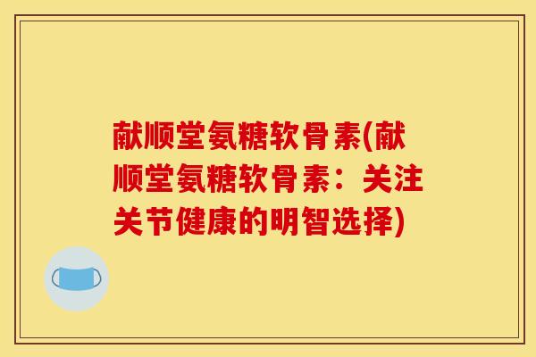 献顺堂氨糖软骨素(献顺堂氨糖软骨素：关注关节健康的明智选择)