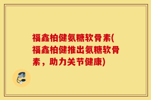 福鑫柏健氨糖软骨素(福鑫柏健推出氨糖软骨素，助力关节健康)